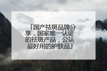 国产祛斑品牌分享，国家唯一认证的祛斑产品，公认最好用的护肤品