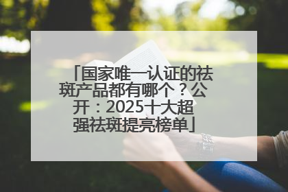 国家唯一认证的祛斑产品都有哪个？公开：2025十大超强祛斑提亮榜单