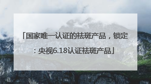 国家唯一认证的祛斑产品，锁定：央视6.18认证祛斑产品