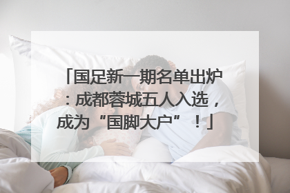 国足新一期名单出炉：成都蓉城五人入选，成为“国脚大户”！