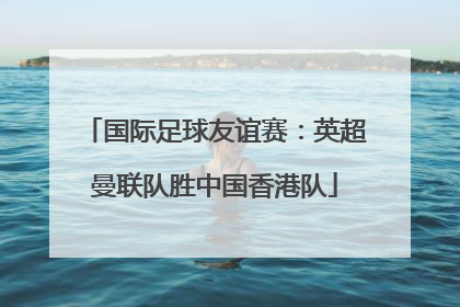 国际足球友谊赛：英超曼联队胜中国香港队