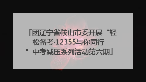 团辽宁省鞍山市委开展“轻松备考·12355与你同行”中考减压系列活动第六期