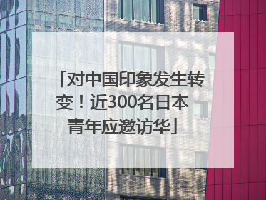 对中国印象发生转变！近300名日本青年应邀访华