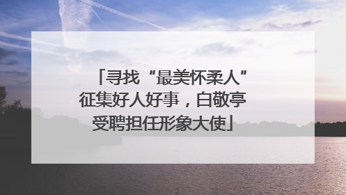 寻找“最美怀柔人”征集好人好事，白敬亭受聘担任形象大使