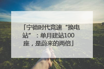 宁德时代竞速“换电站”：单月建站100座，是蔚来的两倍