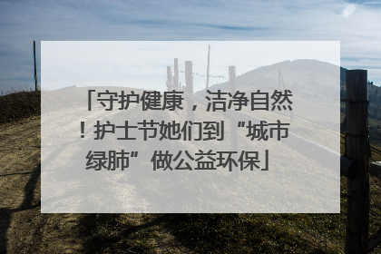 守护健康，洁净自然！护士节她们到“城市绿肺”做公益环保