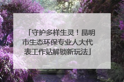 守护多样生灵！昆明市生态环保专业人大代表工作站解锁新玩法