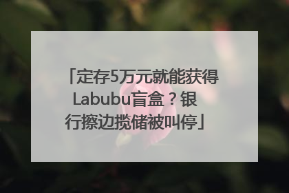 定存5万元就能获得Labubu盲盒？银行擦边揽储被叫停