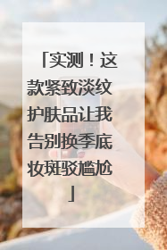 实测！这款紧致淡纹护肤品让我告别换季底妆斑驳尴尬
