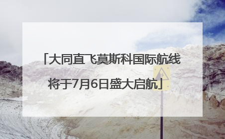 大同直飞莫斯科国际航线将于7月6日盛大启航