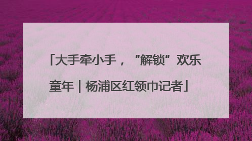 大手牵小手，“解锁”欢乐童年｜杨浦区红领巾记者