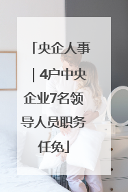 央企人事｜4户中央企业7名领导人员职务任免