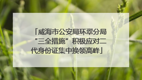 威海市公安局环翠分局“三全措施”积极应对二代身份证集中换领高峰