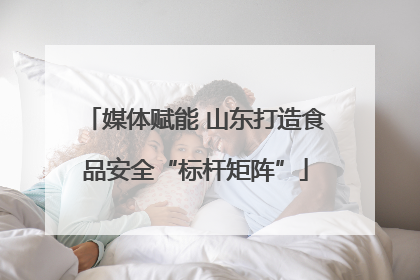 媒体赋能 山东打造食品安全“标杆矩阵”