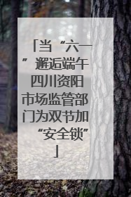 当“六一”邂逅端午 四川资阳市场监管部门为双节加“安全锁”