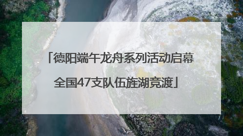 德阳端午龙舟系列活动启幕 全国47支队伍旌湖竞渡
