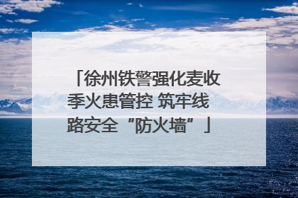 徐州铁警强化麦收季火患管控 筑牢线路安全“防火墙”