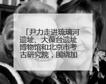 尹力走进琉璃河遗址、大葆台遗址博物馆和北京市考古研究院，围绕加强历史文化名城保护调研