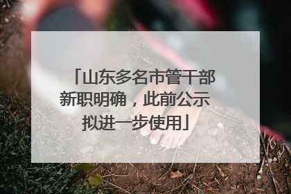 山东多名市管干部新职明确，此前公示拟进一步使用