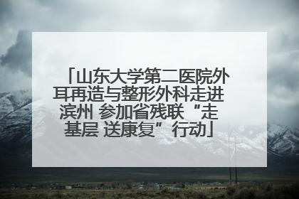山东大学第二医院外耳再造与整形外科走进滨州 参加省残联“走基层 送康复”行动