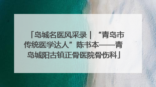 岛城名医风采录｜“青岛市传统医学达人”陈书本——青岛城阳古镇正骨医院骨伤科