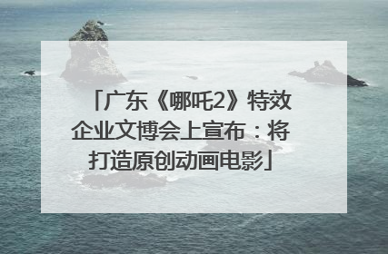 广东《哪吒2》特效企业文博会上宣布：将打造原创动画电影