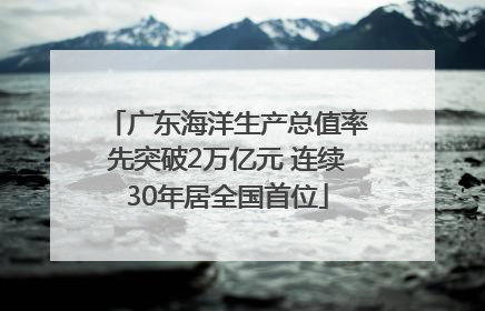 广东海洋生产总值率先突破2万亿元 连续30年居全国首位