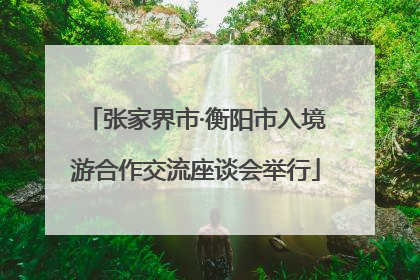张家界市·衡阳市入境游合作交流座谈会举行