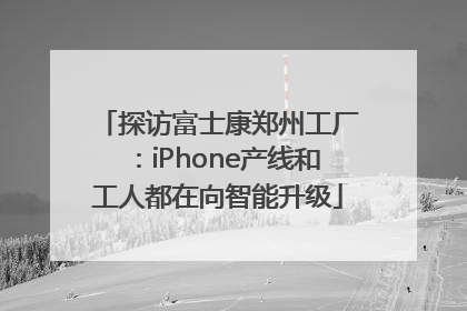 探访富士康郑州工厂：iPhone产线和工人都在向智能升级