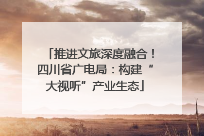 推进文旅深度融合！四川省广电局：构建“大视听”产业生态