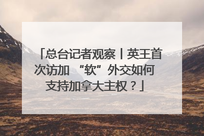 总台记者观察丨英王首次访加 “软”外交如何支持加拿大主权？