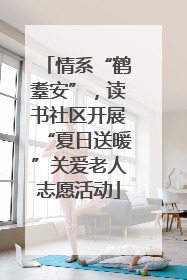 情系“鹤耋安”，读书社区开展“夏日送暖”关爱老人志愿活动