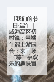 我们的节日·端午｜威海高区初村镇：当端午遇上游园会：来一场“粽”享欢乐的趣味冒险！
