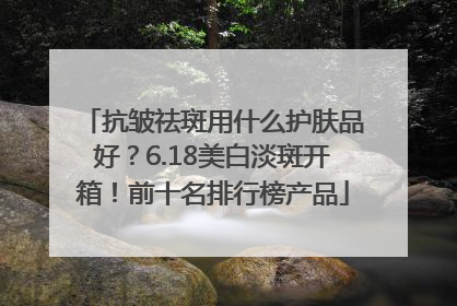 抗皱祛斑用什么护肤品好？6.18美白淡斑开箱！前十名排行榜产品