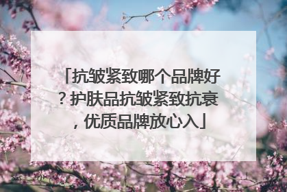 抗皱紧致哪个品牌好？护肤品抗皱紧致抗衰，优质品牌放心入