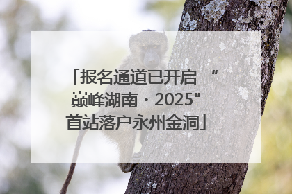 报名通道已开启 “巅峰湖南・2025”首站落户永州金洞