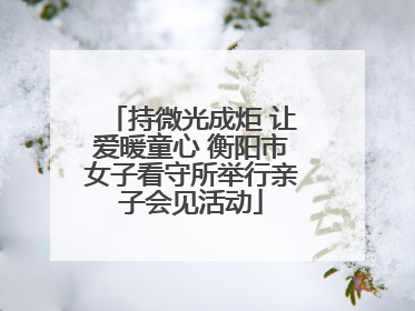 持微光成炬 让爱暖童心 衡阳市女子看守所举行亲子会见活动