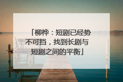 柳桦：短剧已经势不可挡，找到长剧与短剧之间的平衡