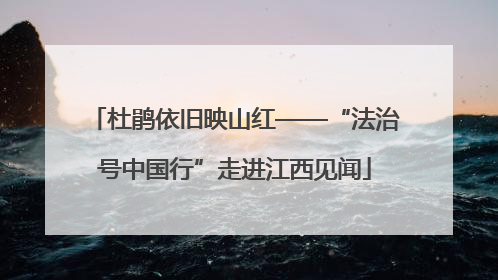 杜鹃依旧映山红——“法治号中国行”走进江西见闻
