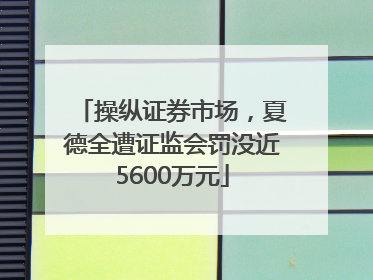 操纵证券市场，夏德全遭证监会罚没近5600万元
