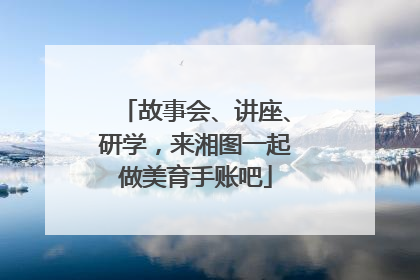 故事会、讲座、研学，来湘图一起做美育手账吧