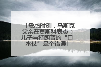 敏感时刻，马斯克父亲在莫斯科表态：儿子与特朗普的“口水仗”是个错误