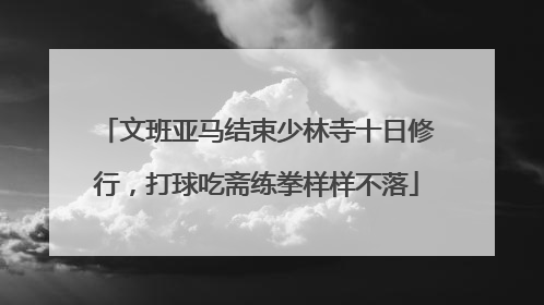 文班亚马结束少林寺十日修行，打球吃斋练拳样样不落
