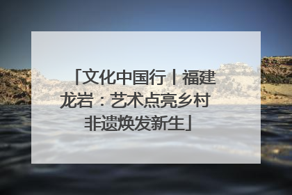 文化中国行丨福建龙岩：艺术点亮乡村 非遗焕发新生