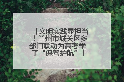 文明实践显担当！兰州市城关区多部门联动为高考学子“保驾护航”