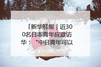 新华鲜报｜近300名日本青年应邀访华：“中日青年可以创造更好的未来”