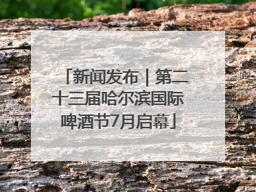 新闻发布｜第二十三届哈尔滨国际啤酒节7月启幕