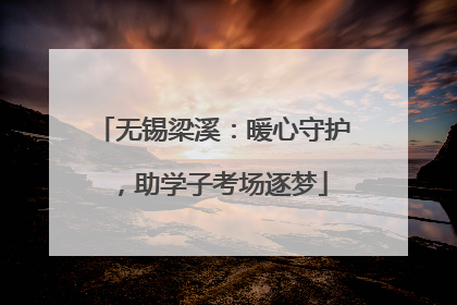 无锡梁溪：暖心守护，助学子考场逐梦