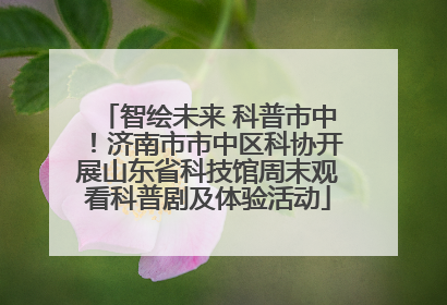 智绘未来 科普市中！济南市市中区科协开展山东省科技馆周末观看科普剧及体验活动