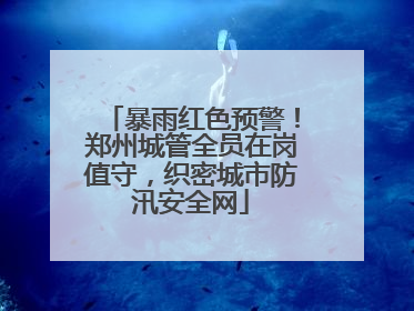暴雨红色预警！郑州城管全员在岗值守，织密城市防汛安全网